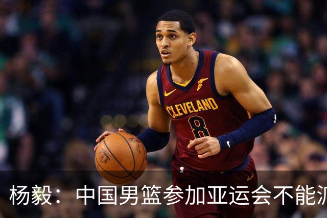 杨毅：中国男篮参加亚运会不能派二队或青年队打 必须要全力争冠